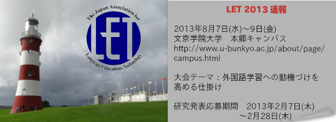 LET 2013 速報
2013年8月7日（水）～9日（金）
文京学院大学 本郷キャンパス

大会テーマ：外国語学習への動機づけを高める仕掛け

研究発表応募期間
2013年2月7日（木）～2月28日（木）
